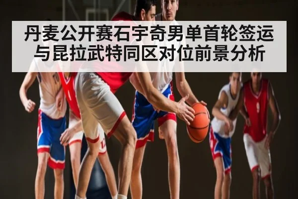 丹麦公开赛石宇奇男单首轮签运与昆拉武特同区对位前景分析